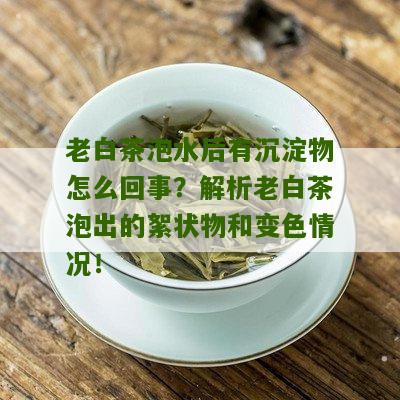 老白茶泡水后有沉淀物怎么回事？解析老白茶泡出的絮状物和变色情况！