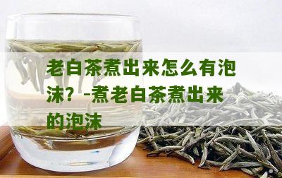 老白茶煮出来怎么有泡沫？-煮老白茶煮出来的泡沫