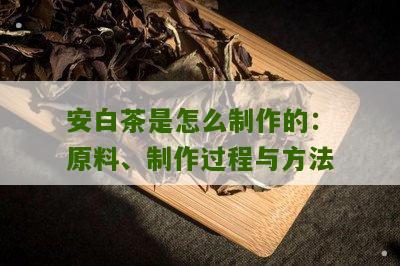 安白茶是怎么制作的：原料、制作过程与方法