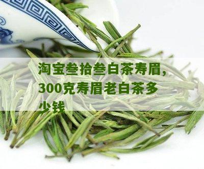 淘宝叁拾叁白茶寿眉,300克寿眉老白茶多少钱