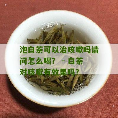 泡白茶可以治咳嗽吗请问怎么喝？ - 白茶对咳嗽有效果吗？