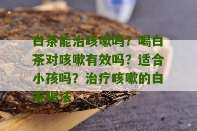 白茶能治咳嗽吗？喝白茶对咳嗽有效吗？适合小孩吗？治疗咳嗽的白茶喝法