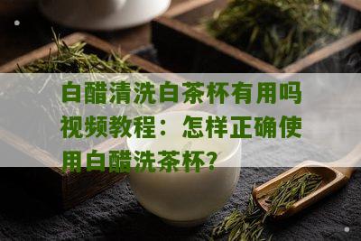 白醋清洗白茶杯有用吗视频教程：怎样正确使用白醋洗茶杯？