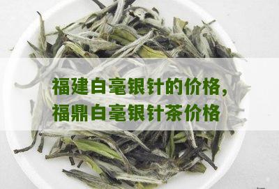 福建白毫银针的价格,福鼎白毫银针茶价格