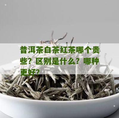 普洱茶白茶红茶哪个贵些？区别是什么？哪种更好？