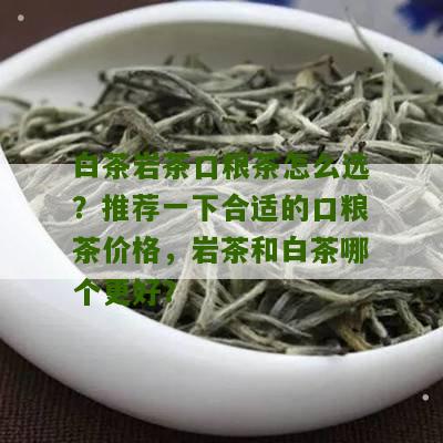 白茶岩茶口粮茶怎么选？推荐一下合适的口粮茶价格，岩茶和白茶哪个更好？