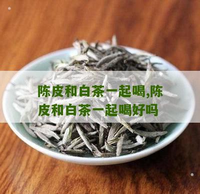 陈皮和白茶一起喝,陈皮和白茶一起喝好吗