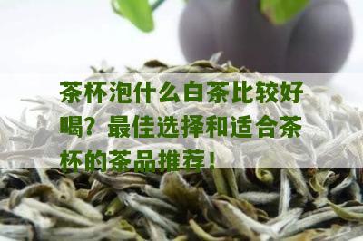 茶杯泡什么白茶比较好喝？最佳选择和适合茶杯的茶品推荐！