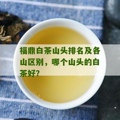 福鼎白茶山头排名及各山区别，哪个山头的白茶好？