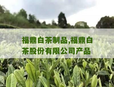 福鼎白茶制品,福鼎白茶股份有限公司产品