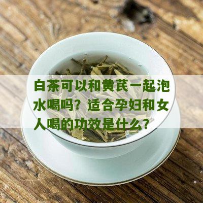 白茶可以和黄芪一起泡水喝吗？适合孕妇和女人喝的功效是什么？