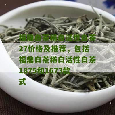 福鼎白茶稀白活性白茶27价格及推荐，包括福鼎白茶稀白活性白茶1875和1673款式