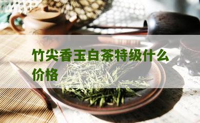 竹尖香玉白茶特级什么价格