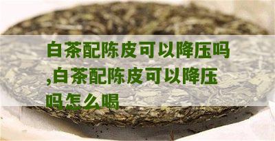 白茶配陈皮可以降压吗,白茶配陈皮可以降压吗怎么喝