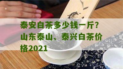 泰安白茶多少钱一斤？山东泰山、泰兴白茶价格2021