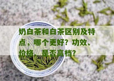 奶白茶和白茶区别及特点，哪个更好？功效、价格、是否高档？