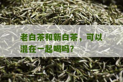 老白茶和新白茶，可以混在一起喝吗？