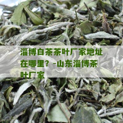 淄博白茶茶叶厂家地址在哪里？-山东淄博茶叶厂家