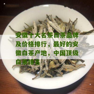 安徽十大名茶白茶品牌及价格排行，最好的安徽白茶产地，中国顶级白茶排名