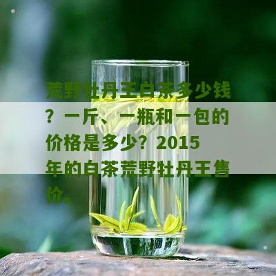 荒野牡丹王白茶多少钱？一斤、一瓶和一包的价格是多少？2015年的白茶荒野牡丹王售价。