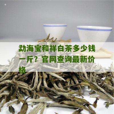 勐海宝和祥白茶多少钱一斤？官网查询最新价格