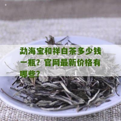 勐海宝和祥白茶多少钱一瓶？官网最新价格有哪些？