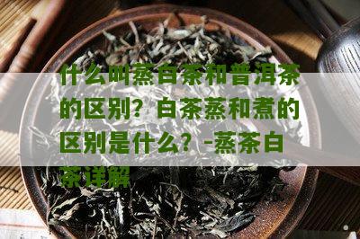 什么叫蒸白茶和普洱茶的区别？白茶蒸和煮的区别是什么？-蒸茶白茶详解