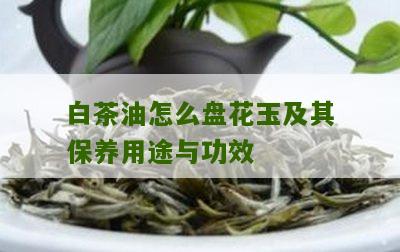 白茶油怎么盘花玉及其保养用途与功效