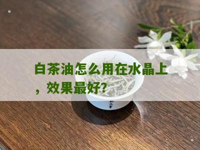 白茶油怎么用在水晶上，效果最好？