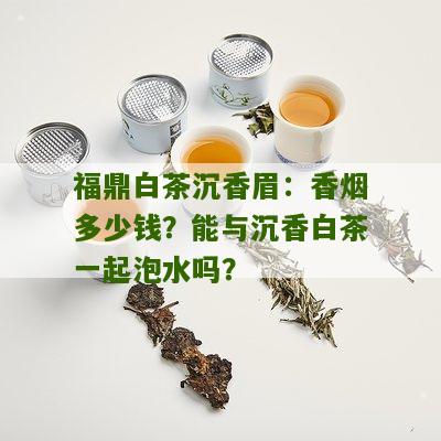 福鼎白茶沉香眉：香烟多少钱？能与沉香白茶一起泡水吗？