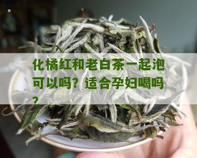 化橘红和老白茶一起泡可以吗？适合孕妇喝吗？