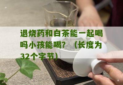 退烧药和白茶能一起喝吗小孩能喝？（长度为32个字节）