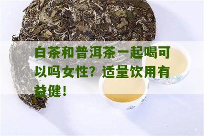 白茶和普洱茶一起喝可以吗女性？适量饮用有益健！