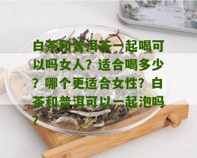 白茶和普洱茶一起喝可以吗女人？适合喝多少？哪个更适合女性？白茶和普洱可以一起泡吗？