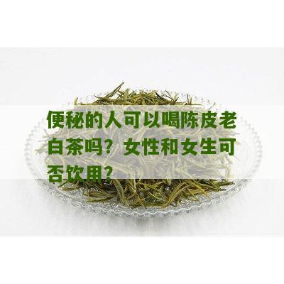 便秘的人可以喝陈皮老白茶吗？女性和女生可否饮用？