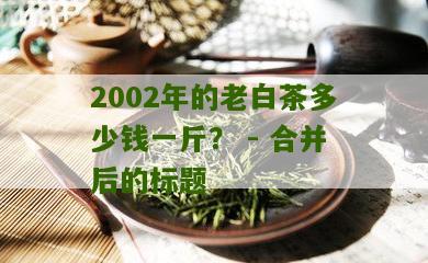 2002年的老白茶多少钱一斤？ - 合并后的标题