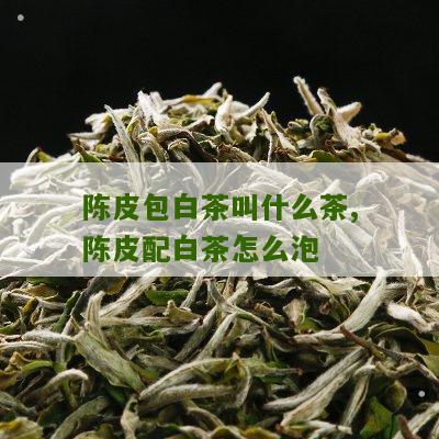 陈皮包白茶叫什么茶,陈皮配白茶怎么泡