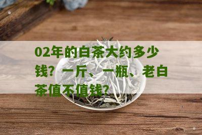 02年的白茶大约多少钱？一斤、一瓶、老白茶值不值钱？