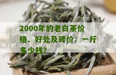 2000年的老白茶价格、好处及砖价：一斤多少钱？