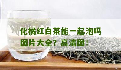 化橘红白茶能一起泡吗图片大全？高清图！