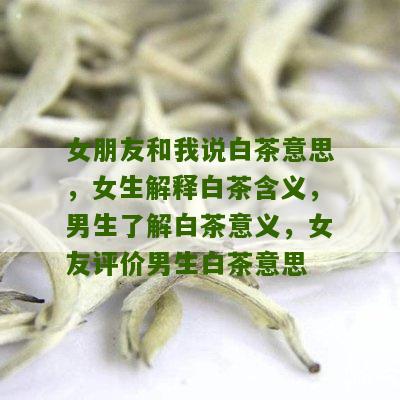 女朋友和我说白茶意思，女生解释白茶含义，男生了解白茶意义，女友评价男生白茶意思