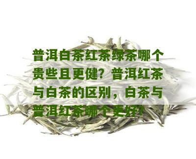 普洱白茶红茶绿茶哪个贵些且更健？普洱红茶与白茶的区别，白茶与普洱红茶哪个更好？