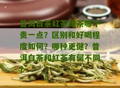 普洱白茶红茶绿茶哪个贵一点？区别和好喝程度如何？哪种更健？普洱白茶和红茶有何不同？