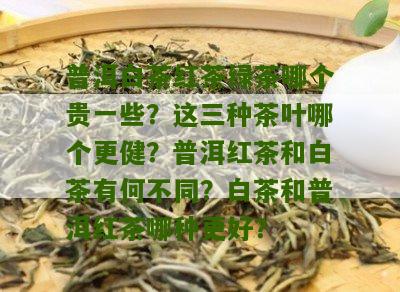 普洱白茶红茶绿茶哪个贵一些？这三种茶叶哪个更健？普洱红茶和白茶有何不同？白茶和普洱红茶哪种更好？