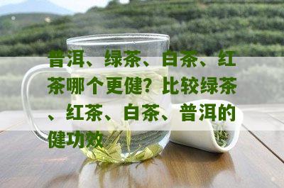 普洱、绿茶、白茶、红茶哪个更健？比较绿茶、红茶、白茶、普洱的健功效