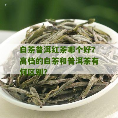 白茶普洱红茶哪个好？高档的白茶和普洱茶有何区别？