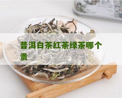 普洱白茶红茶绿茶哪个贵