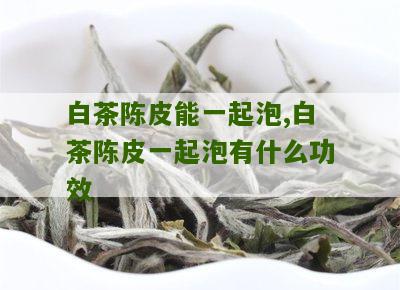 白茶陈皮能一起泡,白茶陈皮一起泡有什么功效