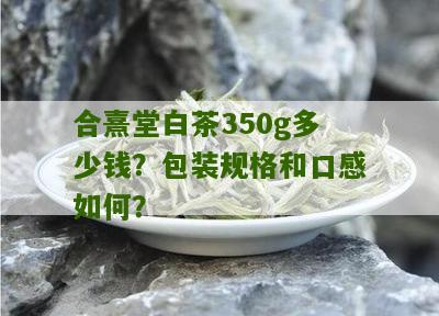 合熹堂白茶350g多少钱？包装规格和口感如何？