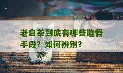 老白茶到底有哪些造假手段？如何辨别？